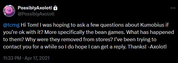 @tcmg Hi Tom! I was hoping to ask a few questions about Kumobius if you’re ok with it? More specifically the bean games. What has happened to them? Why were they removed from stores? I’ve been trying to contact you for a while so I do hope I can get a reply. Thanks! -Axolotl